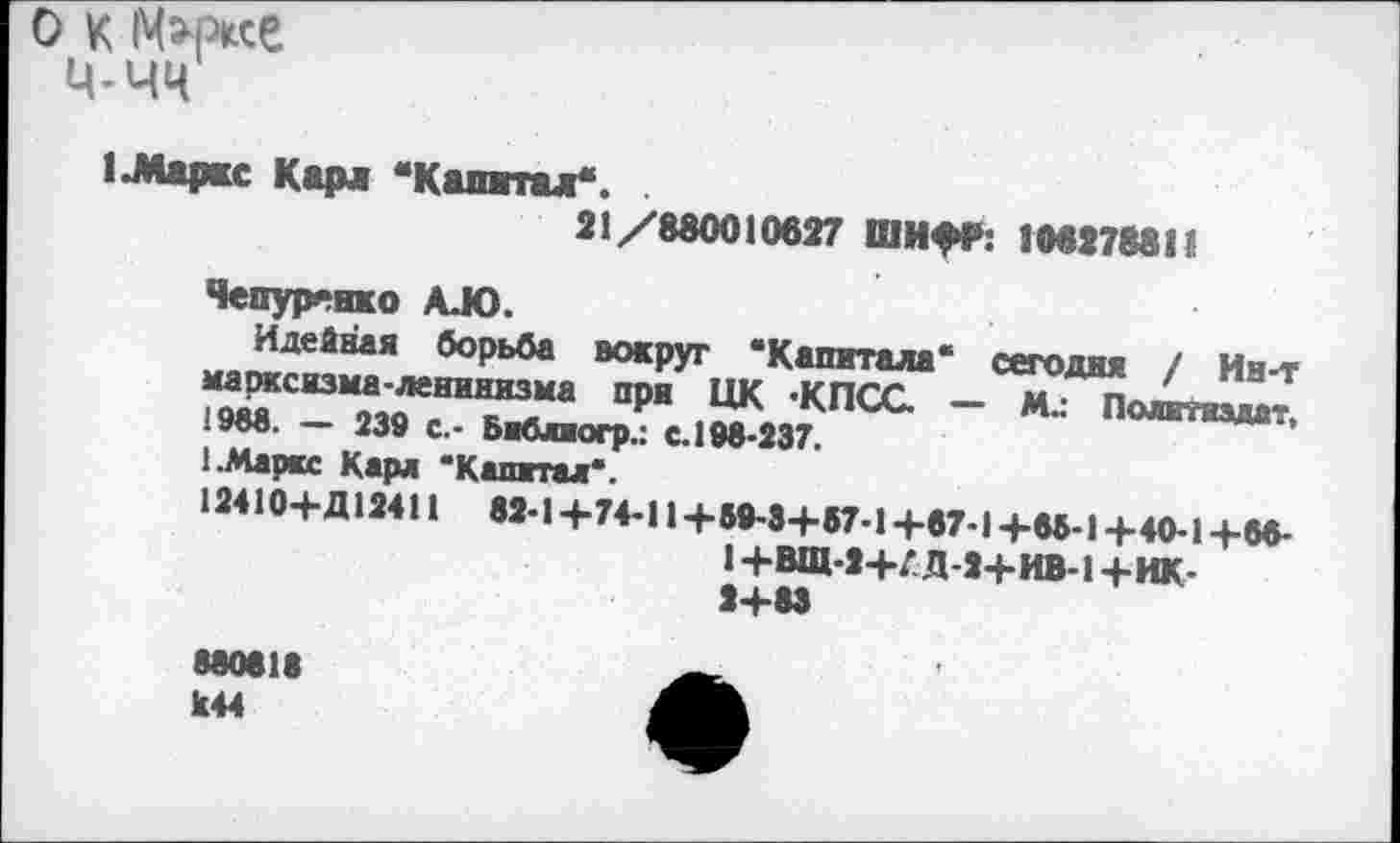 ﻿о к Mwe
ц-чч
1 .Маркс Карл “Капитал*.
21/880010627 ШИфГ: 106278811
Чепуртнко AJO.
Идейная борьба вокруг “Капитала“ сегодня / Ин-т марксизма-ленинизма при ЦК ‘КПСС — М.: Политиздат, 1988. — 239 с.- Библиогр.: С. 198-237, 1.Маркс Карл ‘Капитал*.
12410-ЬД12411 82-1+7+11+60-8+67-1+67-1+65-1+40-1+6«-1+ВЩ-2+Л Д-2+ИВ-1+ИК-2+63
880618 к44